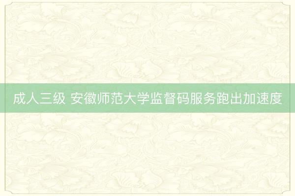 成人三级 安徽师范大学监督码服务跑出加速度