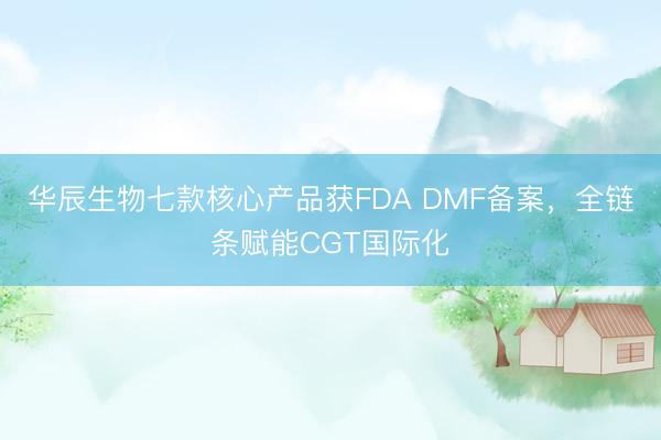 华辰生物七款核心产品获FDA DMF备案，全链条赋能CGT国际化