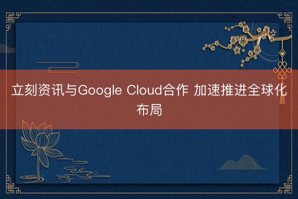 立刻资讯与Google Cloud合作 加速推进全球化布局