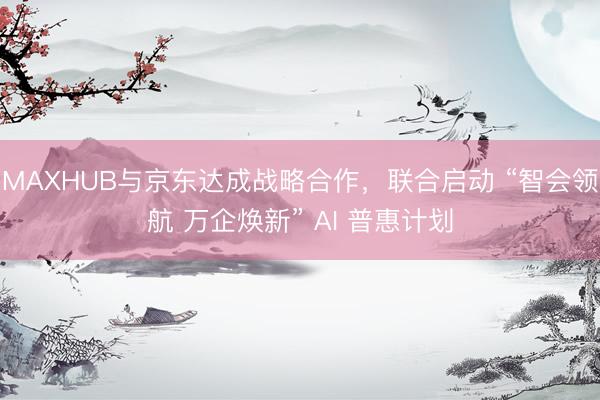 MAXHUB与京东达成战略合作，联合启动 “智会领航 万企焕新” AI 普惠计划