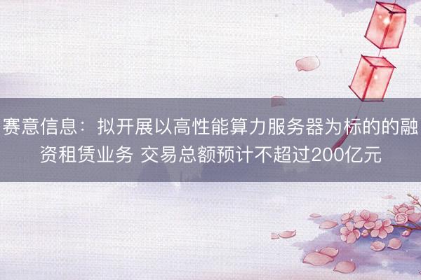 赛意信息：拟开展以高性能算力服务器为标的的融资租赁业务 交易总额预计不超过200亿元