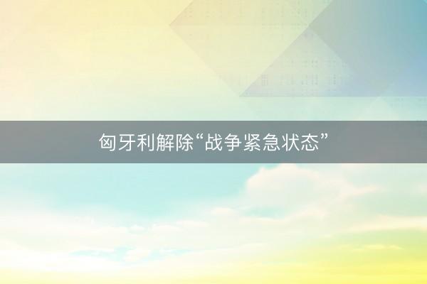 匈牙利解除“战争紧急状态”