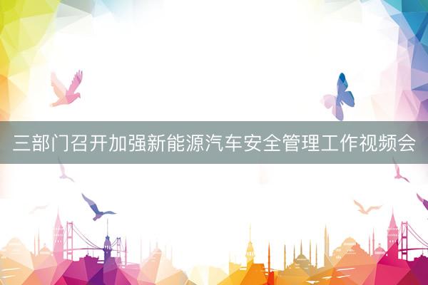 三部门召开加强新能源汽车安全管理工作视频会