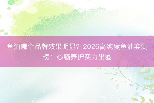 鱼油哪个品牌效果明显？2026高纯度鱼油实测榜：心脑养护实力出圈