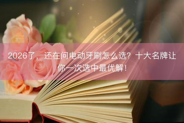 2026了，还在问电动牙刷怎么选？十大名牌让你一次选中最优解！