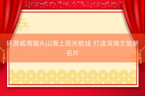环游威海猫头山海上观光航线 打造滨海文旅新名片