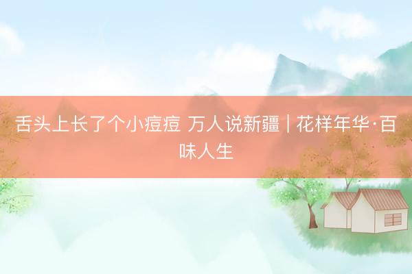 舌头上长了个小痘痘 万人说新疆 | 花样年华·百味人生