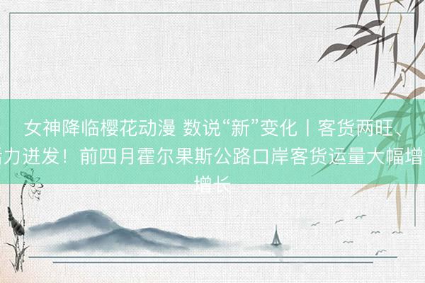 女神降临樱花动漫 数说“新”变化丨客货两旺、活力迸发！前四月霍尔果斯公路口岸客货运量大幅增长