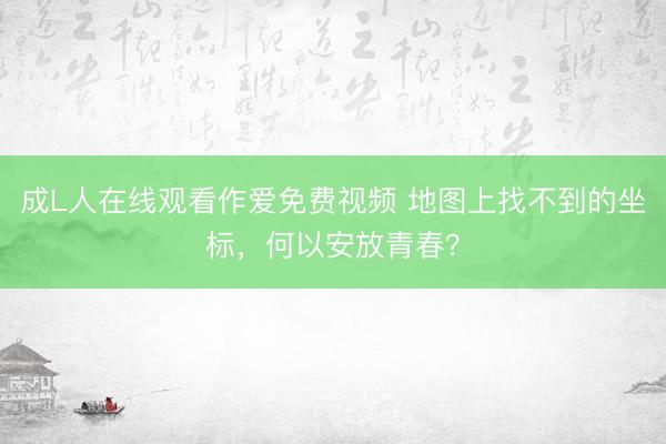 成L人在线观看作爱免费视频 地图上找不到的坐标，何以安放青春？