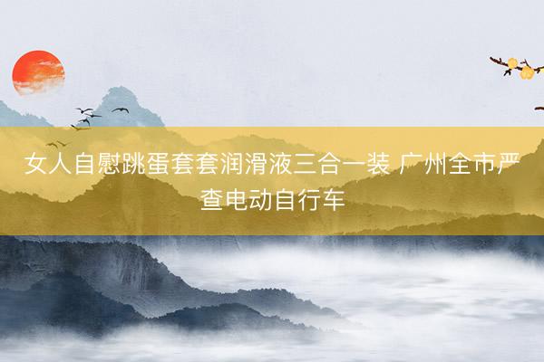 女人自慰跳蛋套套润滑液三合一装 广州全市严查电动自行车