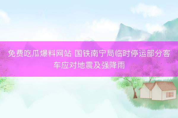 免费吃瓜爆料网站 国铁南宁局临时停运部分客车应对地震及强降雨