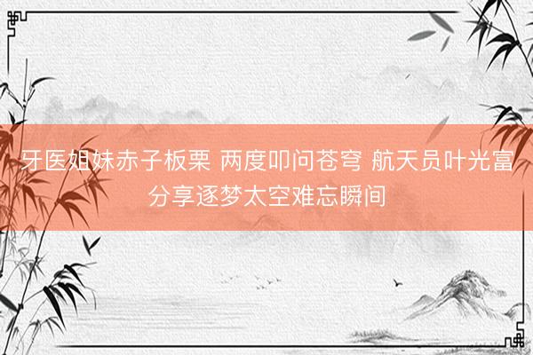 牙医姐妹赤子板栗 两度叩问苍穹 航天员叶光富分享逐梦太空难忘瞬间