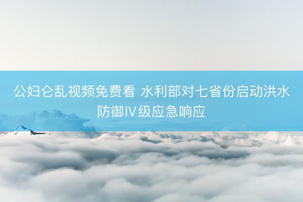 公妇仑乱视频免费看 水利部对七省份启动洪水防御Ⅳ级应急响应