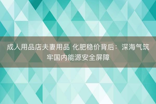 成人用品店夫妻用品 化肥稳价背后：深海气筑牢国内能源安全屏障