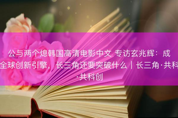 公与两个熄韩国高清电影中文 专访玄兆辉：成为全球创新引擎，长三角还要突破什么｜长三角·共科创