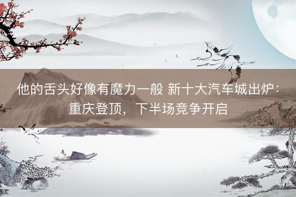 他的舌头好像有魔力一般 新十大汽车城出炉：重庆登顶，下半场竞争开启