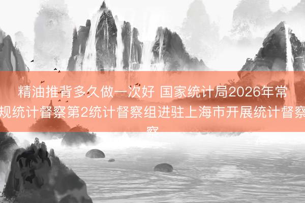 精油推背多久做一次好 国家统计局2026年常规统计督察第2统计督察组进驻上海市开展统计督察