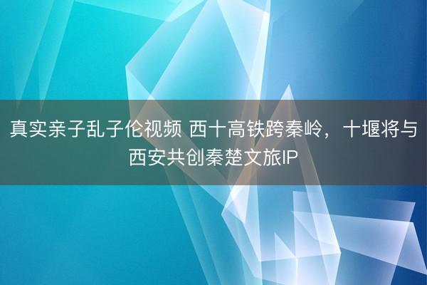 真实亲子乱子伦视频 西十高铁跨秦岭，十堰将与西安共创秦楚文旅IP