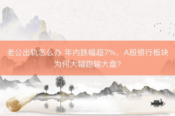 老公出轨怎么办 年内跌幅超7%，A股银行板块为何大幅跑输大盘？
