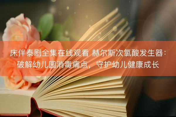 床伴泰剧全集在线观看 赫尔斯次氯酸发生器：破解幼儿园消毒痛点，守护幼儿健康成长