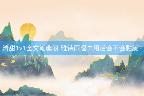 清甜1v1全文笔趣阁 雅诗雨湿巾用后会不会黏腻？