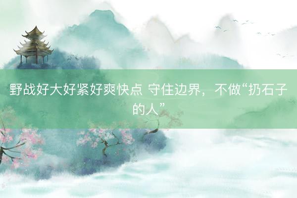 野战好大好紧好爽快点 守住边界,不做“扔石子的人”