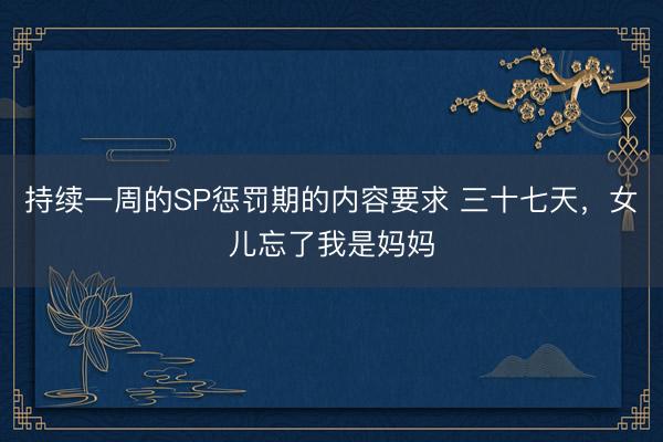 持续一周的SP惩罚期的内容要求 三十七天，女儿忘了我是妈妈