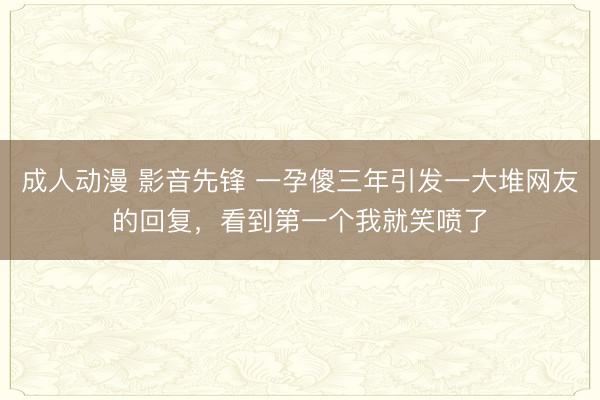 成人动漫 影音先锋 一孕傻三年引发一大堆网友的回复，看到第一个我就笑喷了