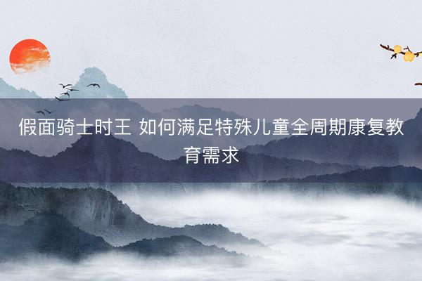 假面骑士时王 如何满足特殊儿童全周期康复教育需求