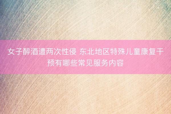女子醉酒遭两次性侵 东北地区特殊儿童康复干预有哪些常见服务内容