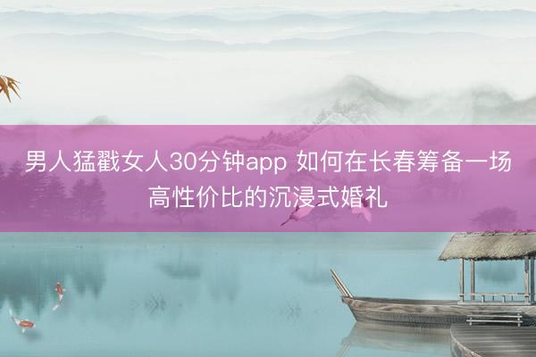 男人猛戳女人30分钟app 如何在长春筹备一场高性价比的沉浸式婚礼