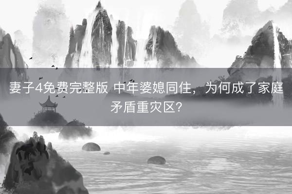 妻子4免费完整版 中年婆媳同住，为何成了家庭矛盾重灾区？