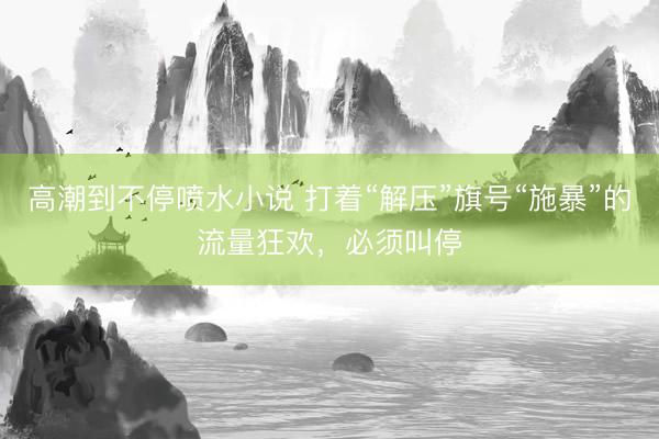 高潮到不停喷水小说 打着“解压”旗号“施暴”的流量狂欢，必须叫停