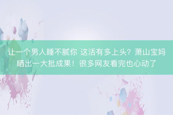 让一个男人睡不腻你 这活有多上头？萧山宝妈晒出一大批成果！很多网友看完也心动了