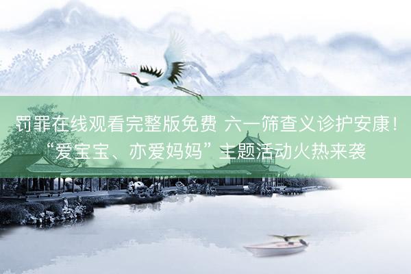 罚罪在线观看完整版免费 六一筛查义诊护安康！“爱宝宝、亦爱妈妈” 主题活动火热来袭
