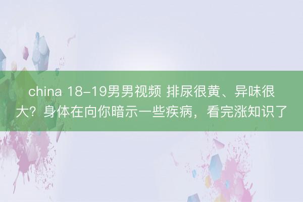 china 18-19男男视频 排尿很黄、异味很大？身体在向你暗示一些疾病，看完涨知识了