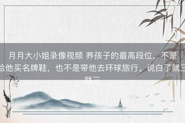月月大小姐录像视频 养孩子的最高段位，不是给他买名牌鞋，也不是带他去环球旅行。说白了就三