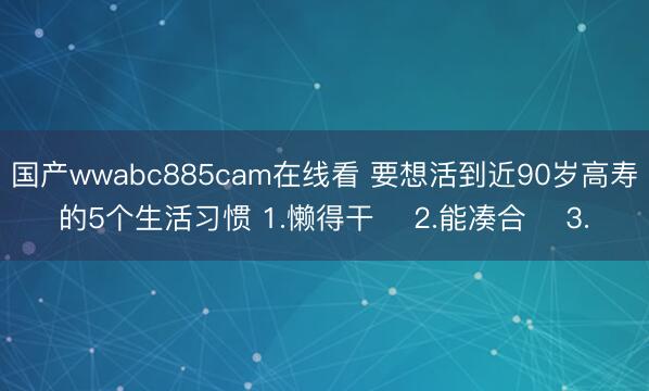 国产wwabc885cam在线看 要想活到近90岁高寿的5个生活习惯 1.懒得干 ​2.能凑合 ​3.