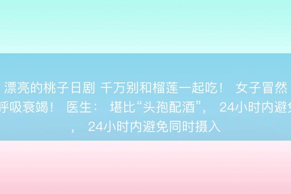 漂亮的桃子日剧 千万别和榴莲一起吃！ 女子冒然下肚， 致呼吸衰竭！ 医生： 堪比“头孢配酒”， 24小时内避免同时摄入