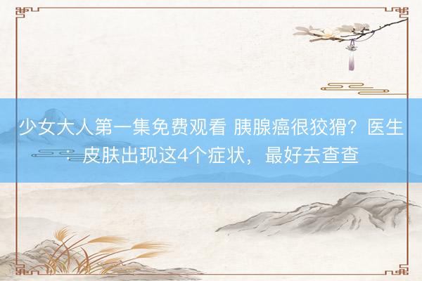 少女大人第一集免费观看 胰腺癌很狡猾？医生：皮肤出现这4个症状，最好去查查