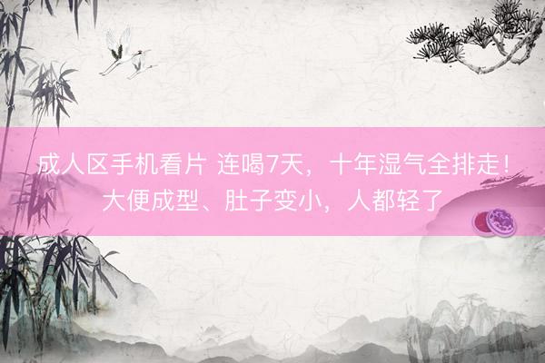 成人区手机看片 连喝7天，十年湿气全排走！大便成型、肚子变小，人都轻了