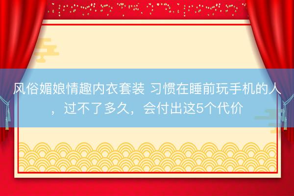 风俗媚娘情趣内衣套装 习惯在睡前玩手机的人，过不了多久，会付出这5个代价