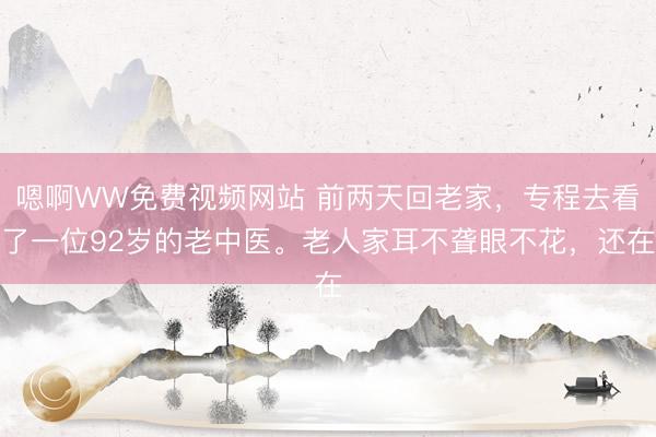 嗯啊WW免费视频网站 前两天回老家，专程去看了一位92岁的老中医。老人家耳不聋眼不花，还在