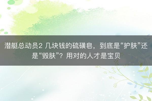 潜艇总动员2 几块钱的硫磺皂，到底是“护肤”还是“毁肤”？用对的人才是宝贝