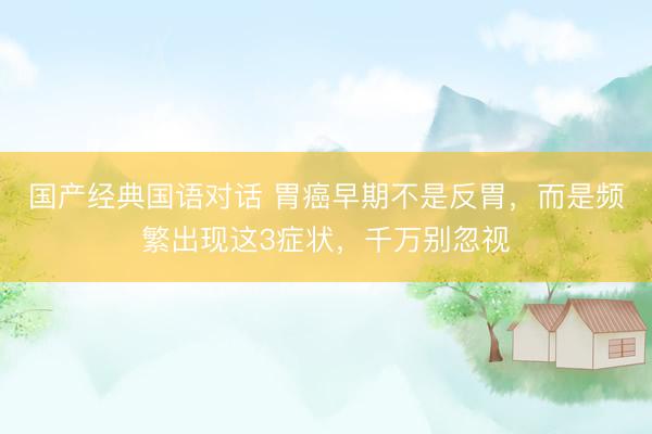 国产经典国语对话 胃癌早期不是反胃，而是频繁出现这3症状，千万别忽视