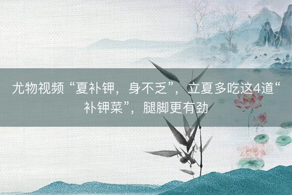 尤物视频 “夏补钾，身不乏”，立夏多吃这4道“补钾菜”，腿脚更有劲