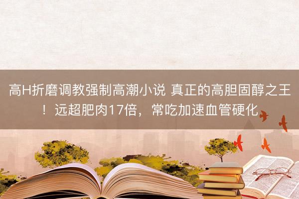 高H折磨调教强制高潮小说 真正的高胆固醇之王！远超肥肉17倍，常吃加速血管硬化
