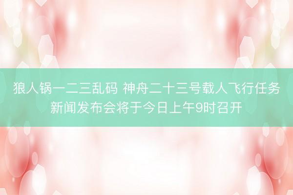 狼人锅一二三乱码 神舟二十三号载人飞行任务新闻发布会将于今日上午9时召开