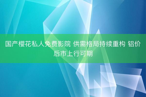 国产樱花私人免费影院 供需格局持续重构 铝价后市上行可期