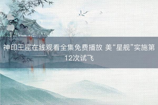 神印王座在线观看全集免费播放 美“星舰”实施第12次试飞
